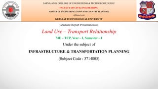 Graduate Report Presentation on
Land Use – Transport Relationship
ME – TCP, Year – I, Semester – I
Under the subject of
INFRASTRUCTURE & TRANSPORTATION PLANNING
(Subject Code : 3714803)
SARVAJANIK COLLEGE OF ENGINEERING & TECHNOLOGY, SURAT
FACULTY OF CIVIL ENGINEERING
MASTER OF ENGINEERING (TOWN AND COUNTRY PLANNING)
Affiliated with
GUJARAT TECHNOLOGICAL UNIVERSITY
 