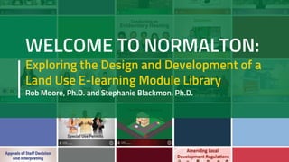 WELCOME TO NORMALTON:
Exploring the Design and Development of a
Land Use E-learning Module Library
Rob Moore, Ph.D. and Stephanie Blackmon, Ph.D.
 