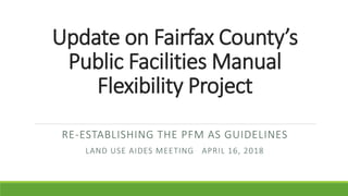 Update on Fairfax County’s
Public Facilities Manual
Flexibility Project
RE-ESTABLISHING THE PFM AS GUIDELINES
LAND USE AIDES MEETING APRIL 16, 2018
 