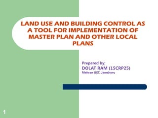 1
LAND USE AND BUILDING CONTROL AS
A TOOL FOR IMPLEMENTATION OF
MASTER PLAN AND OTHER LOCAL
PLANS
Prepared by:
DOLAT RAM (15CRP25)
Mehran UET, Jamshoro
 