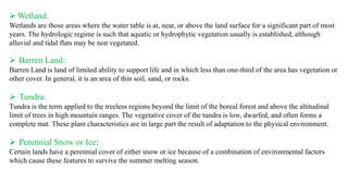 ➢Wetland:
Wetlands are those areas where the water table is at, near, or above the land surface for a significant part of most
years. The hydrologic regime is such that aquatic or hydrophytic vegetation usually is established, although
alluvial and tidal flats may be non vegetated.
➢ Barren Land:
Barren Land is land of limited ability to support life and in which less than one-third of the area has vegetation or
other cover. In general, it is an area of thin soil, sand, or rocks.
➢ Tundra:
Tundra is the term applied to the treeless regions beyond the limit of the boreal forest and above the altitudinal
limit of trees in high mountain ranges. The vegetative cover of the tundra is low, dwarfed, and often forms a
complete mat. These plant characteristics are in large part the result of adaptation to the physical environment.
➢ Perennial Snow or Ice:
Certain lands have a perennial cover of either snow or ice because of a combination of environmental factors
which cause these features to survive the summer melting season.
 