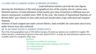 3.LAND USE CLASSIFICATION SCHEMES IN INDIA:-
Land utilization statistics provide the area figures
showing the distribution of the total geographical area of the country into its various uses.
Detailed statistics of land utilization which mainly give area of land put to different uses are
almost continuously available since 1884. In the year, ‘the returns of Agricultural Statistics of
British India" gave details of area cultivated and uncultivated, crops cultivated and irrigated.
Separate
statistics of land cropped and under current fallows, land available for cultivation and of area
under forests were also collected.
❑ ICAR NINE FOLD CLASSIFICATION (1951)
Out of the total geographical area of 328 million hectares, the land-use statistics are available for roughly 306
million hectares, constituting 93 percent of the total. Before1950-51, in India, the land utilization statistics were
available under five categories. They were:
(I)Forest
(ii) Area not available for cultivation
(iii) Other uncultivated land excluding current fallows
(iv) Fallow land and
(iv) Net area sown.
 