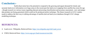 Conclusion:-
Earth observation have the potential to respond to the growing and urgent demand for timely and
accurate land cover information over large areas.in the recent past the land cover mapping from satellite has come for age
, though research on various issues regarding data pre-processing classification and accuracy assessment , new and unique
data product are being generated which could not be produced earlier technique. The future research in LCLU studies
needs to address the best way to talking advantage of satellite derived land cover databases though LULC change
modelling technique.
REFERENCES:
➢ Land cover– Wikipedia, Retrieved from- https://en.wikipedia.org/wiki/Land_cover.
➢ USGS, Retrieved from- https://www.usgs.gov/land-resources/eros/lulc
 
