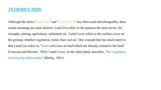 INTRODUCTION:
Although the terms “Land Use” and “Land Cover” are often used interchangeably, then-
actual meanings are quite distinct. Land Use refers to the purpose the land serves, for
example, mining, agriculture, settlement etc. Land Cover refers to the surface cover on
the ground, whether vegetation, water, bare soil etc. One concept that has much merit is
that Land Use refers to, "man's activities on land which are directly related to the land"
(Clawson and Stewart, 1965). Land Cover, on the other hand, describes, "the vegetation
covering the land surface" (Burley, 1961).
 