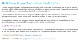 The Difference Between “Land Use” And “Land Cover”:-
Land use and land cover have some fundamental differences. Land use refers to the purpose the land serves, for example,
recreation, wildlife habitat or agriculture; it does not describe the surface cover on the ground. For example, a recreational
land use could occur in a forest, shrubland, grasslands or on manicured lawns.
Land cover refers to the surface cover on the ground, whether vegetation, urban infrastructure, water, bare soil or other; it
does not describe the use of land, and the use of land may be different for lands with the same cover type.
In short, land use indicates how people are using the land, whereas land cover indicates the physical land type. Both
types of data are most often obtained from analysis of either satellite or aerial images.
FACTORS OF LAND USE:-
The land use pattern of a region is an outcome of natural and socio – economic factors which decide the utilization of land
by man over time and space. Such decisions are influenced by a large number of factors of physical and cultural aspects.
I. PHYSICAL FACTORS:-Geology, Topography, Climate, Soil.
ii. CULTURAL FACTORS:-Demographic factors, Social factors, Institutional factors
 