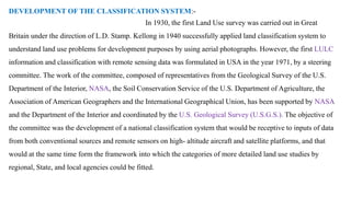 DEVELOPMENT OF THE CLASSIFICATION SYSTEM:-
In 1930, the first Land Use survey was carried out in Great
Britain under the direction of L.D. Stamp. Kellong in 1940 successfully applied land classification system to
understand land use problems for development purposes by using aerial photographs. However, the first LULC
information and classification with remote sensing data was formulated in USA in the year 1971, by a steering
committee. The work of the committee, composed of representatives from the Geological Survey of the U.S.
Department of the Interior, NASA, the Soil Conservation Service of the U.S. Department of Agriculture, the
Association of American Geographers and the International Geographical Union, has been supported by NASA
and the Department of the Interior and coordinated by the U.S. Geological Survey (U.S.G.S.). The objective of
the committee was the development of a national classification system that would be receptive to inputs of data
from both conventional sources and remote sensors on high- altitude aircraft and satellite platforms, and that
would at the same time form the framework into which the categories of more detailed land use studies by
regional, State, and local agencies could be fitted.
 
