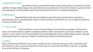 ➢Agricultural Land:
Agricultural Land may be defined broadly as land used primarily for production of food
and fiber. On high-altitude imagery, the chief indications of agricultural activity will be distinctive geometric field
and road patterns on the landscape and the traces produced by livestock or mechanized equipment.
➢Rangeland:
Rangeland historically has been defined as land where the potential natural vegetation is
predominantly grasses, grasslike plants, forbs, or shrubs and where natural herbivory was an important influence
in its precivilization state.
➢ Forest Land:
Forest Lands have a tree-crown areal density (crown closure percentage) of 10 percent or
more, are stocked with trees capable of producing timber or other wood products, and exert an influence on the
climate or water regime. Forest Land generally can be identified rather easily on high-altitude imagery, although
the boundary between it and other categories of land may be difficult to delineate precisely.
➢ Water:
Water as defined by the Bureau of the Census includes all areas within the land mass of the United States that
persistently are water covered, provided that, if linear, they are at least lj8 mile (200 m) wide and, if extended,
cover at least 40 acres (16 hectares.
 