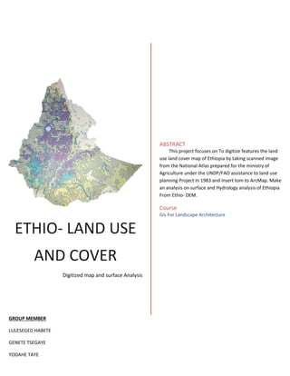 ETHIO- LAND USE
AND COVER
Digitized map and surface Analysis
ABSTRACT
This project focuses on To digitize features the land
use land cover map of Ethiopia by taking scanned image
from the National Atlas prepared for the ministry of
Agriculture under the UNDP/FAO assistance to land use
planning Project In 1983 and insert tom to ArcMap. Make
an analysis on surface and Hydrology analysis of Ethiopia
From Ethio- DEM.
Course
Gis For Landscape Architecture
GROUP MEMBER
LULESEGED HABETE
GENETE TSEGAYE
YODAHE TAYE
 