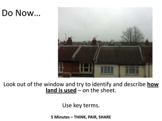 Do Now…




Look out of the window and try to identify and describe how
                land is used – on the sheet.

                       Use key terms.
                  5 Minutes – THINK, PAIR, SHARE
 