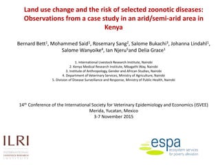 Land use change and the risk of selected zoonotic diseases:
Observations from a case study in an arid/semi-arid area in
Kenya
Bernard Bett1, Mohammed Said1, Rosemary Sang2, Salome Bukachi3, Johanna Lindahl1,
Salome Wanyoike4, Ian Njeru5and Delia Grace1
1. International Livestock Research Institute, Nairobi
2. Kenya Medical Research Institute, Mbagathi Way, Nairobi
3. Institute of Anthropology, Gender and African Studies, Nairobi
4. Department of Veterinary Services, Ministry of Agriculture, Nairobi
5. Division of Disease Surveillance and Response, Ministry of Public Health, Nairobi
14th Conference of the International Society for Veterinary Epidemiology and Economics (ISVEE)
Merida, Yucatan, Mexico
3-7 November 2015
 