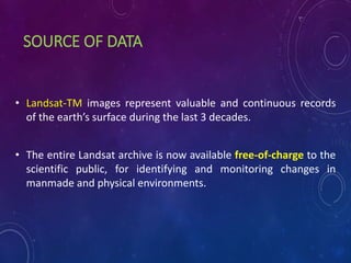 SOURCE OF DATA
• Landsat-TM images represent valuable and continuous records
of the earth’s surface during the last 3 decades.
• The entire Landsat archive is now available free-of-charge to the
scientific public, for identifying and monitoring changes in
manmade and physical environments.
 