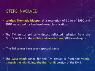STEPS INVOLVED
• Landsat Thematic Mapper at a resolution of 30 m of 1990 and
2010 were used for land use/cover classification.
• The TM sensor primarily detect reflected radiation from the
Earth’s surface in the visible and near-infrared (IR) wavelengths.
• The TM sensor have seven spectral bands.
• The wavelength range for the TM sensor is from the visible,
through the mid-IR, into the thermal-IR portion of the EMS.
 