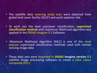 • The satellite data covering study area were obtained from
global land cover facility (GLCF) and earth explorer site.
• To work out the land use/cover classification, supervised
classification method with maximum likelihood algorithm was
applied in the ERDAS Imagine 9.3 Software.
• Maximum likelihood algorithm (MLC) is one of the most
popular supervised classification methods used with remote
sensing image data
• These data sets were imported in ERDAS Imagine version 9.3
satellite image processing software to create a false colour
composite (FCC).
 