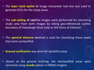 • The layer stack option in image interpreter tool box was used to
generate FCCs for the study areas.
• The sub-setting of satellite images were performed for extracting
study area from both images by taking geo-referenced outline
boundary of Hawalbagh block map as AOI (Area of Interest).
• The spectral distance method is used for classifying those pixels
that were unclassified.
• Ground verification was done for doubtful areas.
• Based on the ground truthing, the misclassified areas were
corrected using recode option in ERDAS Imagine.
 