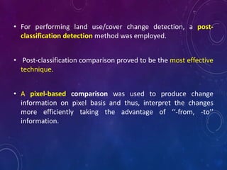 • For performing land use/cover change detection, a post-
classification detection method was employed.
• Post-classification comparison proved to be the most effective
technique.
• A pixel-based comparison was used to produce change
information on pixel basis and thus, interpret the changes
more efficiently taking the advantage of ‘‘-from, -to’’
information.
 