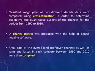 • Classified image pairs of two different decade data were
compared using cross-tabulation in order to determine
qualitative and quantitative aspects of the changes for the
periods from 1990 to 2010.
• A change matrix was produced with the help of ERDAS
Imagine software.
• Areal data of the overall land use/cover changes as well as
gains and losses in each category between 1990 and 2010
were then compiled.
 