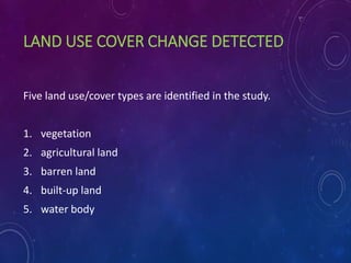 LAND USE COVER CHANGE DETECTED
Five land use/cover types are identified in the study.
1. vegetation
2. agricultural land
3. barren land
4. built-up land
5. water body
 