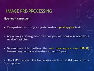 IMAGE PRE-PROCESSING
Geometric correction
• Change detection analysis is performed on a pixel-by-pixel basis.
• Any mis-registration greater than one pixel will provide an anomalous
result of that pixel.
• To overcome this problem, the root mean-square error (RMSE)
between any two dates should not exceed 0.5 pixel.
• The RMSE between the two images was less that 0.4 pixel which is
acceptable.
 