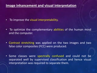 Image inhancement and visual interpretation
• To improve the visual interpretability.
• To optimize the complementary abilities of the human mind
and the computer.
• Contrast stretching was applied on the two images and two
false color composites (FCC) were produced.
• Some classes were spectrally confused and could not be
separated well by supervised classification and hence visual
interpretation was required to separate them.
 