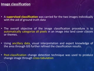 Image classification
• A supervised classification was carried for the two images individually
with the aid of ground truth data
• The overall objective of the image classification procedure is to
automatically categorize all pixels in an image into land cover classes
or themes.
• Using ancillary data, visual interpretation and expert knowledge of
the area through GIS further refined the classification results.
• Post-classification change detection technique was used to produce
change image through cross-tabulation
 