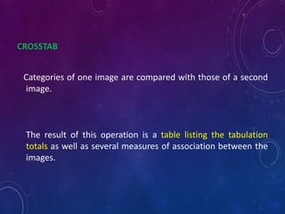 CROSSTAB
Categories of one image are compared with those of a second
image.
The result of this operation is a table listing the tabulation
totals as well as several measures of association between the
images.
 