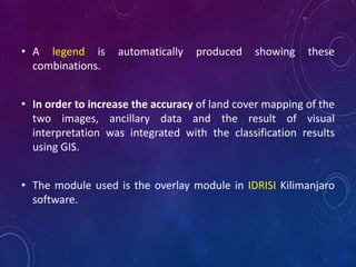 • A legend is automatically produced showing these
combinations.
• In order to increase the accuracy of land cover mapping of the
two images, ancillary data and the result of visual
interpretation was integrated with the classification results
using GIS.
• The module used is the overlay module in IDRISI Kilimanjaro
software.
 