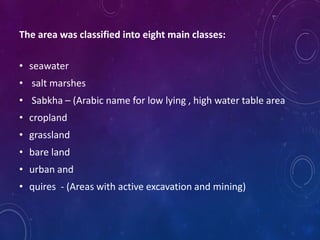 The area was classified into eight main classes:
• seawater
• salt marshes
• Sabkha – (Arabic name for low lying , high water table area
• cropland
• grassland
• bare land
• urban and
• quires - (Areas with active excavation and mining)
 