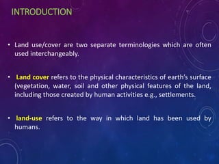 INTRODUCTION
• Land use/cover are two separate terminologies which are often
used interchangeably.
• Land cover refers to the physical characteristics of earth’s surface
(vegetation, water, soil and other physical features of the land,
including those created by human activities e.g., settlements.
• land-use refers to the way in which land has been used by
humans.
 