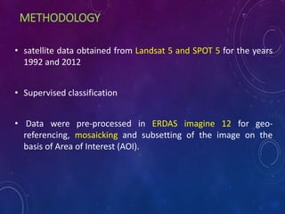 METHODOLOGY
• satellite data obtained from Landsat 5 and SPOT 5 for the years
1992 and 2012
• Supervised classification
• Data were pre-processed in ERDAS imagine 12 for geo-
referencing, mosaicking and subsetting of the image on the
basis of Area of Interest (AOI).
 