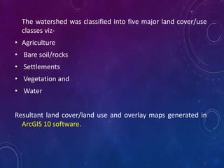 The watershed was classified into five major land cover/use
classes viz-
• Agriculture
• Bare soil/rocks
• Settlements
• Vegetation and
• Water
Resultant land cover/land use and overlay maps generated in
ArcGIS 10 software.
 