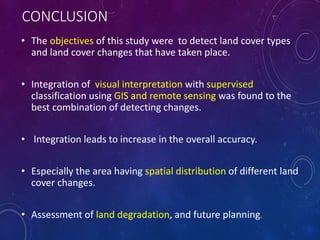 CONCLUSION
• The objectives of this study were to detect land cover types
and land cover changes that have taken place.
• Integration of visual interpretation with supervised
classification using GIS and remote sensing was found to the
best combination of detecting changes.
• Integration leads to increase in the overall accuracy.
• Especially the area having spatial distribution of different land
cover changes.
• Assessment of land degradation, and future planning.
 
