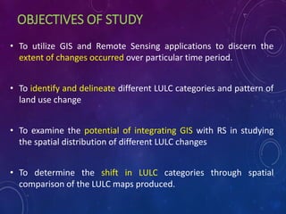 OBJECTIVES OF STUDY
• To utilize GIS and Remote Sensing applications to discern the
extent of changes occurred over particular time period.
• To identify and delineate different LULC categories and pattern of
land use change
• To examine the potential of integrating GIS with RS in studying
the spatial distribution of different LULC changes
• To determine the shift in LULC categories through spatial
comparison of the LULC maps produced.
 