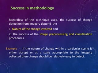 Success in methodology
Regardless of the technique used, the success of change
detection from imagery depend the
1. Nature of the change involved and
2. The success of the image preprocessing and classification
procedures.
Example - If the nature of change within a particular scene is
either abrupt or at a scale appropriate to the imagery
collected then change should be relatively easy to detect.
 