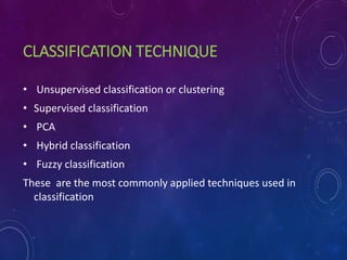 CLASSIFICATION TECHNIQUE
• Unsupervised classification or clustering
• Supervised classification
• PCA
• Hybrid classification
• Fuzzy classification
These are the most commonly applied techniques used in
classification
 