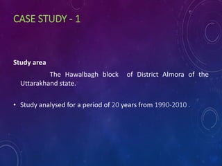 CASE STUDY - 1
Study area
The Hawalbagh block of District Almora of the
Uttarakhand state.
• Study analysed for a period of 20 years from 1990-2010 .
 