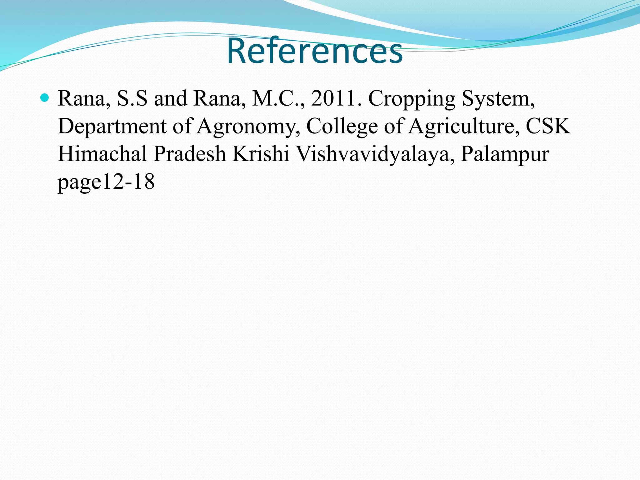 References
 Rana, S.S and Rana, M.C., 2011. Cropping System,
Department of Agronomy, College of Agriculture, CSK
Himachal Pradesh Krishi Vishvavidyalaya, Palampur
page12-18
 