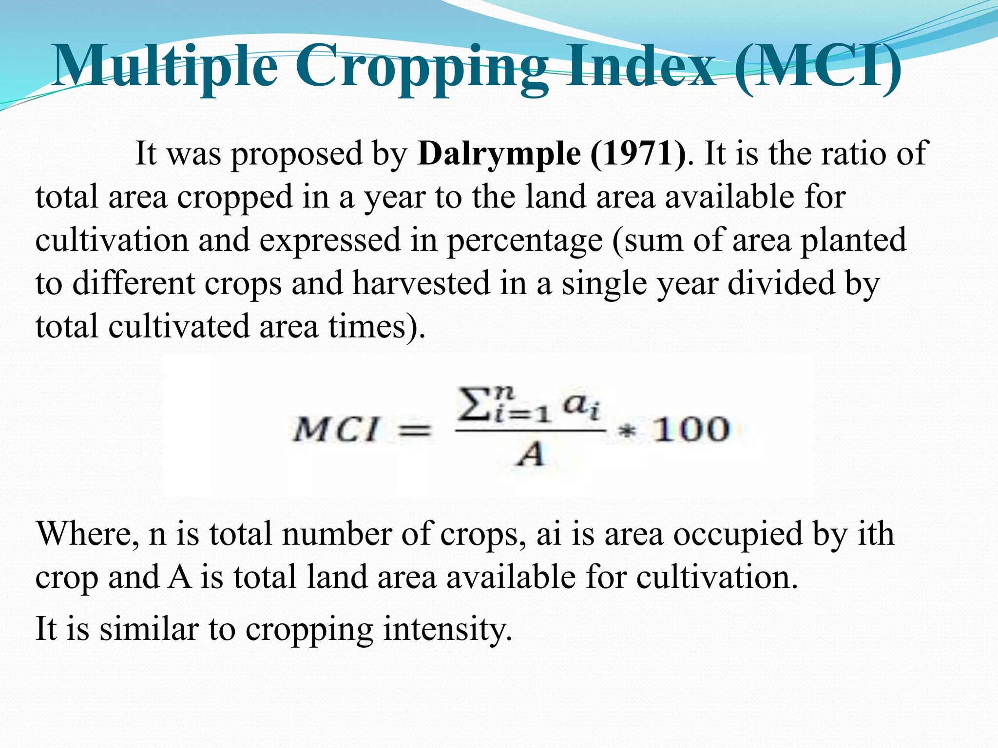 Multiple Cropping Index (MCI)
It was proposed by Dalrymple (1971). It is the ratio of
total area cropped in a year to the land area available for
cultivation and expressed in percentage (sum of area planted
to different crops and harvested in a single year divided by
total cultivated area times).
Where, n is total number of crops, ai is area occupied by ith
crop and A is total land area available for cultivation.
It is similar to cropping intensity.
 