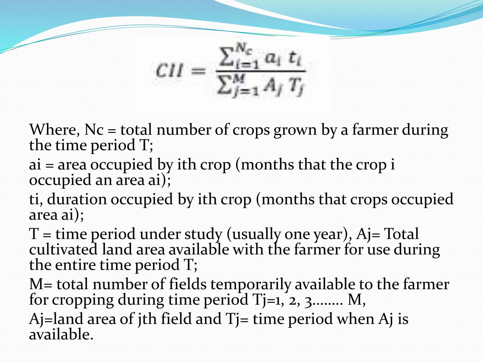 Where, Nc = total number of crops grown by a farmer during
the time period T;
ai = area occupied by ith crop (months that the crop i
occupied an area ai);
ti, duration occupied by ith crop (months that crops occupied
area ai);
T = time period under study (usually one year), Aj= Total
cultivated land area available with the farmer for use during
the entire time period T;
M= total number of fields temporarily available to the farmer
for cropping during time period Tj=1, 2, 3…….. M,
Aj=land area of jth field and Tj= time period when Aj is
available.
 