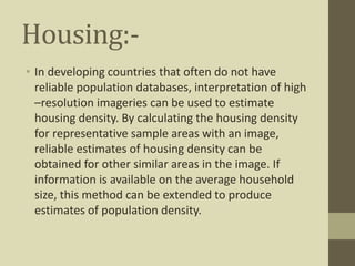 Housing:-
• In developing countries that often do not have
reliable population databases, interpretation of high
–resolution imageries can be used to estimate
housing density. By calculating the housing density
for representative sample areas with an image,
reliable estimates of housing density can be
obtained for other similar areas in the image. If
information is available on the average household
size, this method can be extended to produce
estimates of population density.
 