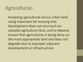 Agricultural:-
• Analyzing agricultural versus urban land
using important for ensuing that
development does not encroach on
valuable agriculture land, and to likewise
ensure that agricultures is being done on
the most appropriate land and does not
degrade due to improper adjacent
development or infrastructure.
 