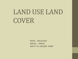 LAND USE LAND
COVER
Name :- Jatin Kumar
Roll No. :- 164511
GOVT. P. G. COLLEGE HISAR
 