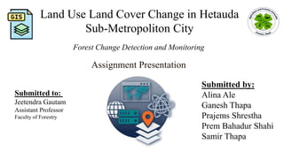 Forest Change Detection and Monitoring
Submitted by:
Alina Ale
Ganesh Thapa
Prajems Shrestha
Prem Bahadur Shahi
Samir Thapa
Submitted to:
Jeetendra Gautam
Assistant Professor
Faculty of Forestry
Assignment Presentation
Land Use Land Cover Change in Hetauda
Sub-Metropoliton City
 