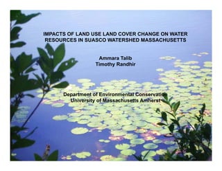 Ammara Talib
M.S. Program- Water, Watersheds, and Wetlands
Department of Environmental Conservation
University of Massachusetts Amherst
Committee
Allison Roy
Paula Rees
Timothy Randhir
IMPACTS OF LAND USE LAND COVER CHANGE ON WATER
RESOURCES IN SUASCO WATERSHED MASSACHUSETTS
Ammara Talib
Timothy Randhir
Department of Environmental Conservation
University of Massachusetts Amherst
 