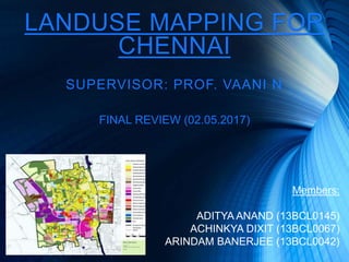 LANDUSE MAPPING FOR
CHENNAI
SUPERVISOR: PROF. VAANI N
Members:
ADITYA ANAND (13BCL0145)
ACHINKYA DIXIT (13BCL0067)
ARINDAM BANERJEE (13BCL0042)
FINAL REVIEW (02.05.2017)
 