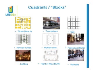 Cuadrants / “Blocks” 
• Street Network 
• Vehicule Speed 
• Lighting 
• Connections 
• Multiple uses 
• Right of Way (ROW) 
• Size 
• Pedestrian (ROW) 
• Walkable 
 