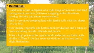• Description:
• Land in this class is capable of a wide range of land uses and land
management practices (intensive cropping with cultivations,
grazing, forestry and nature conservation).
• land is very good cropping land with fertile soils with low slopes
(1% to 3%).
• uses include vegetable and horticultural production and a range of
crops including cereals, oilseeds and pulses.
• It has a high potential for agricultural production on fertile soils
similar to Class 1, but has some restrictions on land use due to
slight limitations.
 