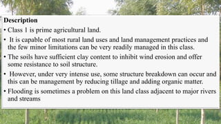 Description
• Class 1 is prime agricultural land.
• It is capable of most rural land uses and land management practices and
the few minor limitations can be very readily managed in this class.
• The soils have sufficient clay content to inhibit wind erosion and offer
some resistance to soil structure.
• However, under very intense use, some structure breakdown can occur and
this can be management by reducing tillage and adding organic matter.
• Flooding is sometimes a problem on this land class adjacent to major rivers
and streams
 