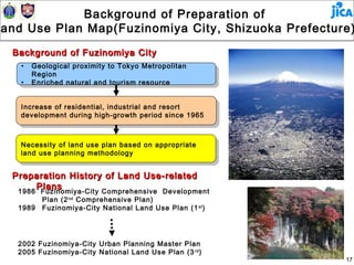 Background of Preparation of
Land Use Plan Map(Fuzinomiya City, Shizuoka Prefecture)
 and
  Background of Fuzinomiya City
    • • Geological proximity to Tokyo Metropolitan
         Geological proximity to Tokyo Metropolitan
        Region
         Region
    • • Enriched natural and tourism resource
         Enriched natural and tourism resource


    Increase of residential, industrial and resort
     Increase of residential, industrial and resort
    development during high-growth period since 1965
     development during high-growth period since 1965


    Necessity of land use plan based on appropriate
     Necessity of land use plan based on appropriate
    land use planning methodology
     land use planning methodology

  Preparation History of Land Use-related
       Plans
   1986 Fuzinomiya-City Comprehensive Development
          Plan (2 nd Comprehensive Plan)
   1989   Fuzinomiya-City National Land Use Plan (1 st )




   2002 Fuzinomiya-City Urban Planning Master Plan
   2005 Fuzinomiya-City National Land Use Plan (3 rd )
                                                           17
 