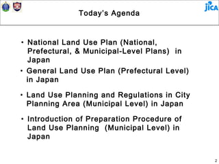 Today’s Agenda



• National Land Use Plan (National,
  Prefectural, & Municipal-Level Plans) in
  Japan
• General Land Use Plan (Prefectural Level)
  in Japan

• Land Use Planning and Regulations in City
  Planning Area (Municipal Level) in Japan

• Introduction of Preparation Procedure of
  Land Use Planning (Municipal Level) in
  Japan


                                              2
 