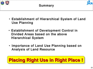 Summary



• Establishment of Hierarchical System of Land
  Use Planning

• Establishment of Development Control in
  Divided Areas based on the above
  Hierarchical System

• Importance of Land Use Planning based on
  Analysis of Land Resource


Placing Right Use in Right Place !!
Placing Right Use in Right Place
                                                 25
 